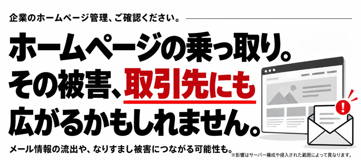 ホームページの乗っ取り。その被害、取引先にも広がるかもしれません。メール情報の流出や、なりすまし被害につながる可能性も。※影響はサーバー構成や侵入された範囲によって異なります。